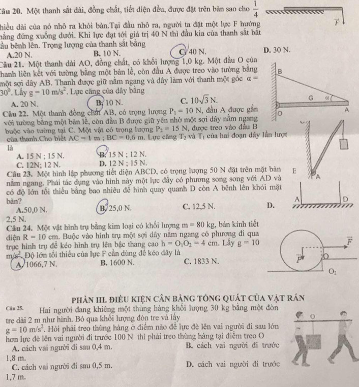 Cầu 20. Một thanh sắt dài, đồng chất, tiết diện đều, được đặt trên bàn sao cho  1/4 
hiều dài của nó nhô ra khỏi bàn.Tại đầu nhô ra, người ta đặt một lực F hướng
vector F
đẳng đứng xuống dưới. Khi lực đạt tới giá trị 40 N thì đầu kia của thanh sắt bắt
bầu bênh lên. Trọng lượng của thanh sắt bằng D. 30 N.
A.20 N. B. 10 N. C 40 N.
Câu 21. Một thanh dài AO, đồng chất, có khối lượng 1,0 kg. Một đầu O của
Khanh liên kết với tường bằng một bản lề, còn đầu A được treo vào tường bằng
smột sợi dây AB. Thanh được giữ nằm ngang và dây làm với thanh một góc a=
30°. Lấy g=10m/s^2. Lực căng của dây bằng
A. 20 N. B. 10 N. C. 10sqrt(3)N.
Câu 22. Một thanh đồng chất AB, có trọng lượng P_1=10N , đầu A được gắn
với tường bằng một bản lề, còn đầu B được giữ yên nhờ một sợi dây nằm ngang
buộc vào tường tại C. Một vật có trọng lượng P_2=15N , được treo vào đầu B
của thanh.Cho biết AC=1m;BC=0.6m. Lực căng T_2 và T_1 của hai đoạn dây lần lượt
là
A. 15 N ; 15 N. B. 15 N ; 12 N.
C. 12N; 12 N. D. 12 N ; 15 N.
Câu 23. Một hình lập phương tiết diện ABCD, có trọng lượng 50 N đặt trên mặt bản E
nằm ngang. Phải tác dụng vào hình này một lực đầy có phương song song với AD và A
có độ lớn tối thiểu bằng bao nhiêu để hình quay quanh D còn A bênh lên khỏi mặt
bàn?
A D
A.50,0 N. B. 25,0 N. C. 12,5 N. D.
2,5 N.
Câu 24. Một vật hình trụ bằng kim loại có khối lượng m=80kg , bán kính tiết
diện R=10cm. Buộc vào hình trụ một sợi dây nằm ngang có phương đi qua
trục hình trụ đề kéo hình trụ lên bậc thang cao h=O_1O_2=4cm. Lấy g=10
m/s^2 Độ lớn tối thiều của lực F cần dùng đề kéo dây là
A. 1066,7 N. B. 1600 N. C. 1833 N. 
phÀN III. điÈU kIệN cân bảng tônG quát của vật rán
Câu 25. Hai người đang khiêng một thùng hàng khối lượng 30 kg bằng một đòn
tre dài 2 m như hình. Bỏ qua khối lượng đòn tre và lấy
g=10m/s^2. Hỏi phải treo thùng hàng ở điểm nào đề lực đè lên vai người đi sau lớn
hơn lực đề lên vai người đi trước 100 N thì phải treo thùng hàng tại điểm treo O
A. cách vai người đi sau 0,4 m. B. cách vai người đi trước
1,8 m.
C. cách vai người đi sau 0,5 m. D. cách vai người đi trước
1,7 m.