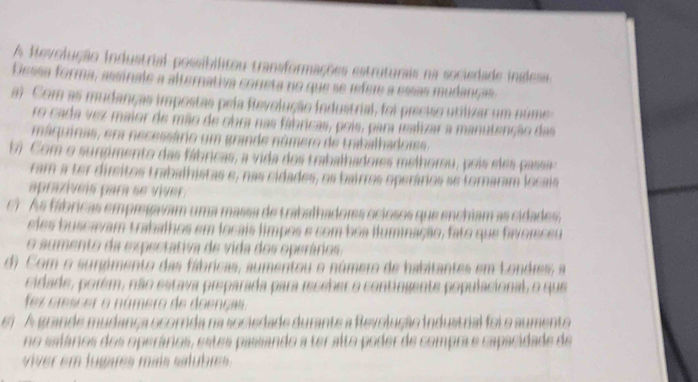 A Revolução industrial possibilitou transformações estruturais na sociedade inglesa
Dessa forma, assinale a alternativa correta no que se refere a essas mudanças
ai Com as mudanças impostas pela Revolução industrial, foi preciso utilizar um núme
ro cada vez maior de mão de obra nas fábricas, pois, para fealizar a manutenção das
máquinas, era necessário um grande número de trabalhadors.
bi Com o surgimento das fábricas, a vida dos trabalhadores melhorou, pois eles pass
ram a ter direitos trabalhistas e, nas cidades, os bairros operários se tornaram locais
aprazíveis para se víver
C)As fábricas empregavam uma massa de trabalhadores ociosos que enchiam as cidades,
eles buscavam trabalhos em locais limpos e com boa iluminação, fato que favoisceu
o aumento da expectativa de vida dos operários,
d) Com o surgimento das fábricas, aumentou o número de habitantes em Londres, a
cidade, porém, não estava preparada para receber o contingente populacional, o que
fez crescer o número de doencas.
ei A grande mudança ocorrida na sociedade durante a Revolução industrial foi o aumento
no salários dos operários, estes passando a ter alto poder de compra e capacidade de
ve em lugares mais st bre