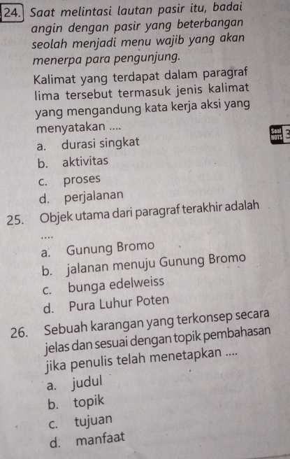 Saat melintasi lautan pasir itu, badai
angin dengan pasir yang beterbangan
seolah menjadi menu wajib yang akan
menerpa para pengunjung.
Kalimat yang terdapat dalam paragraf
lima tersebut termasuk jenis kalimat
yang mengandung kata kerja aksi yang
menyatakan ....
3
a. durasi singkat
b. aktivitas
c. proses
d. perjalanan
25. Objek utama dari paragraf terakhir adalah
..
a. Gunung Bromo
b. jalanan menuju Gunung Bromo
c. bunga edelweiss
d. Pura Luhur Poten
26. Sebuah karangan yang terkonsep secara
jelas dan sesuai dengan topik pembahasan
jika penulis telah menetapkan ....
a. judul
b. topik
c. tujuan
d. manfaat