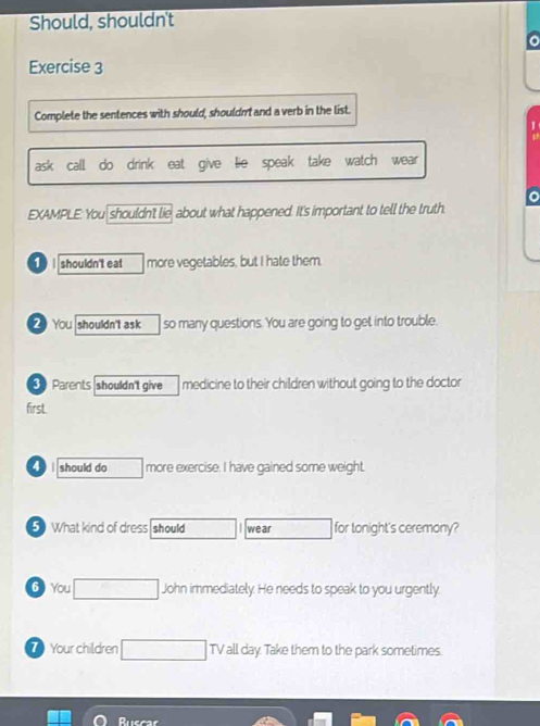 Should, shouldn't 
Exercise 3 
Complete the sentences with should, shouldn and a verb in the list. 
ask call do drink eat give lie speak take watch wear 
o 
EXAMPLE: You shouldn't lie, about what happened. It's important to tell the truth 
1 I shouldn't eat more vegetables, but I hate them. 
2 You shouldn't ask so many questions. You are going to get into trouble. 
3 Parents shouldn't give medicine to their children without going to the doctor 
firsL 
should do more exercise. I have gained some weight. 
5 What kind of dress should wear □  for tonight's ceremony? 
6 You □ John immediately. He needs to speak to you urgently. 
7 Your children □ TV all day. Take them to the park sometimes. 
Ruscar