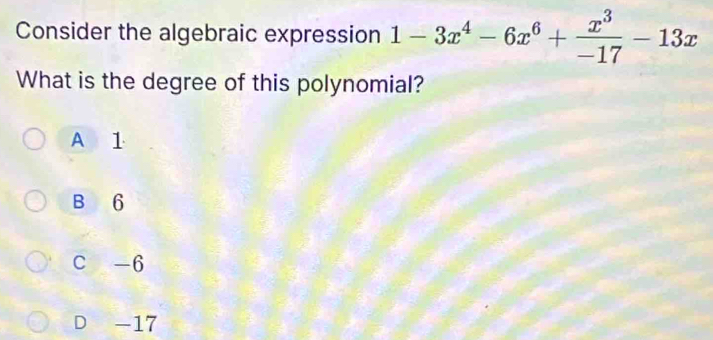 Consider the algebraic expression 1-3x^4-6x^6+ x^3/-17 -13x
What is the degree of this polynomial?
A 1
B 6
C -6
D -17