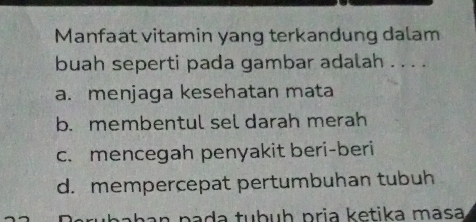 Manfaat vitamin yang terkandung dalam
buah seperti pada gambar adalah . . . .
a. menjaga kesehatan mata
b. membentul sel darah merah
c. mencegah penyakit beri-beri
d. mempercepat pertumbuhan tubuh
erubahan pada tubuḥ pria ketika masa