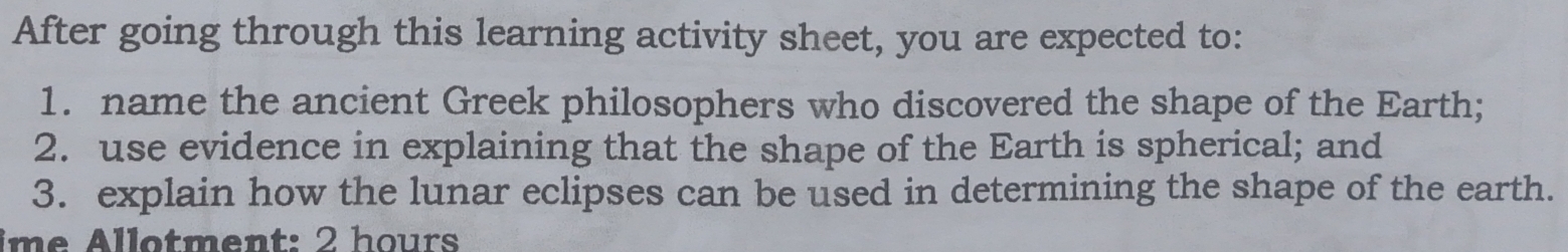 After going through this learning activity sheet, you are expected to: 
1. name the ancient Greek philosophers who discovered the shape of the Earth; 
2. use evidence in explaining that the shape of the Earth is spherical; and 
3. explain how the lunar eclipses can be used in determining the shape of the earth. 
im e Allotment: 2 hours