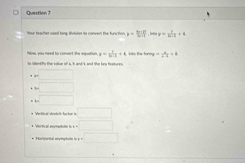 Your teacher used long division to convert the function, y= (8x+27)/2x+5  , into y= 7/2x+5 +4. 
Now, you need to convert the equation, y= 7/2x+5 +4 , into the |O| my= a/x-h +k
to identify the value of a, h and k and the key features.
a=□
h=□
k=□
Vertical stretch factor is □
Vertical asymptote is x=□
Horizontal asymptote is y=□