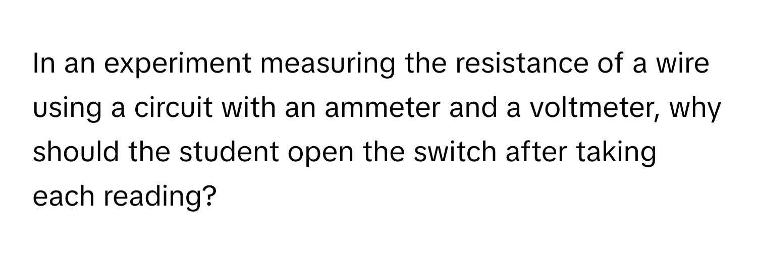 In an experiment measuring the resistance of a wire using a circuit with an ammeter and a voltmeter, why should the student open the switch after taking each reading?