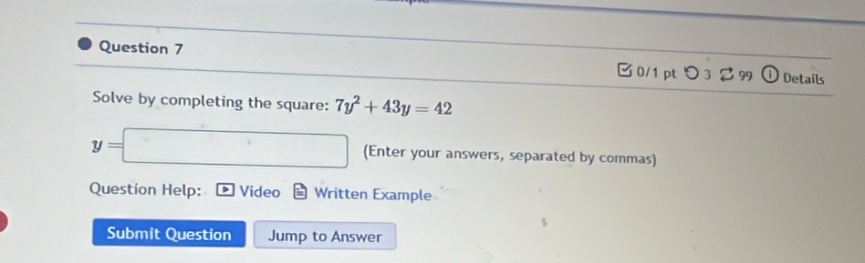 0/1 ptつ 3 299 Details 
Solve by completing the square: 7y^2+43y=42
y= (Enter your answers, separated by commas) 
Question Help: Video Written Example 
Submit Question Jump to Answer