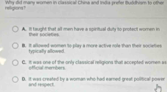 Why did many women in classical China and India prefer Buddhism to other
religions?
A. It taught that all men have a spiritual duty to protect women in
their societies.
B. It allowed women to play a more active role than their societies
typically allowed.
C. It was one of the only classical religions that accepted women as
official members
D. It was created by a woman who had earned great political power
and respect.