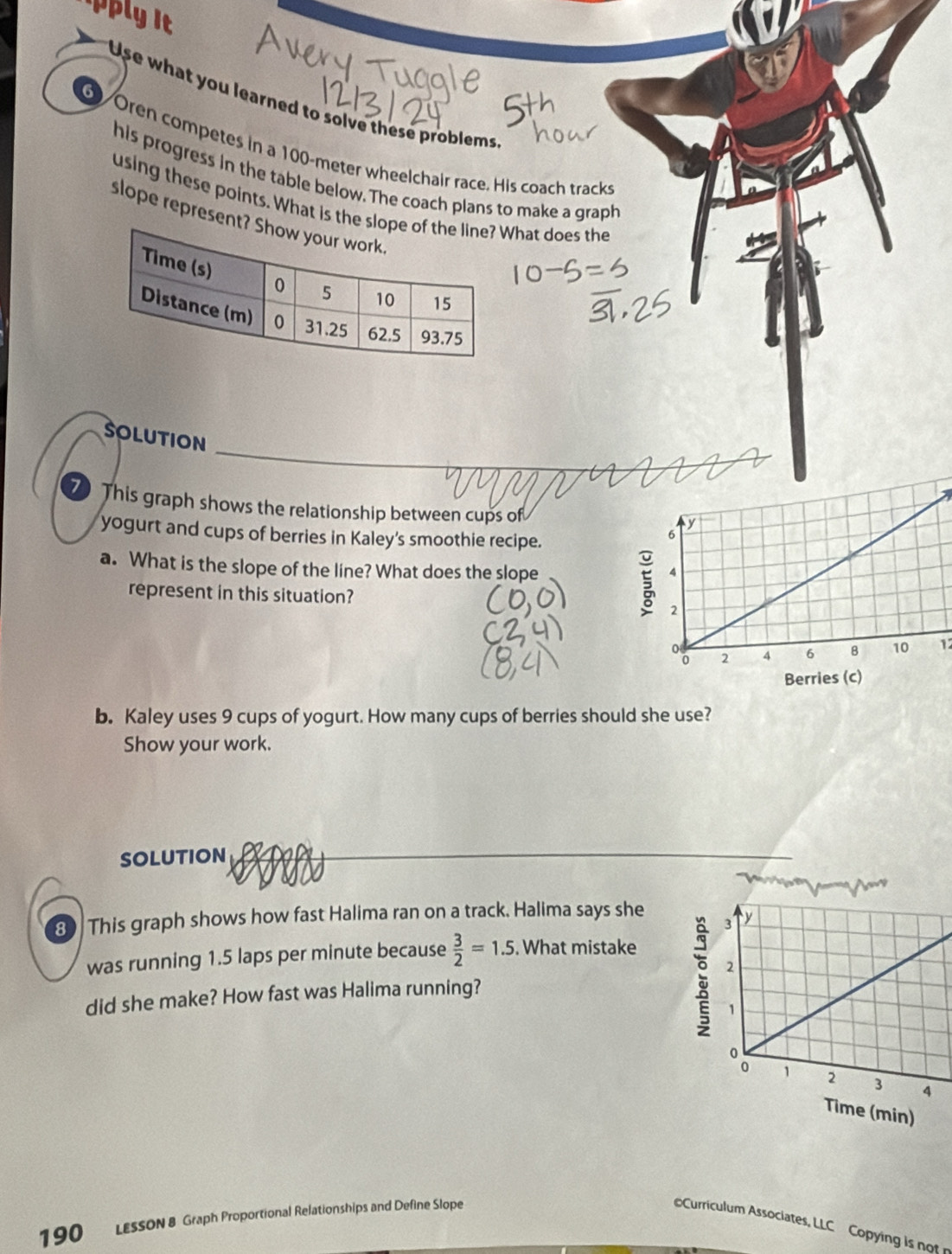 Use what you learned to solve these problems 
6 Oren competes in a 100-meter wheelchair race. His coach tracks 
his progress in the table below. The coach plans to make a graph 
using these points. What is thehat does the 
slope represen 
SOLUTION 
7 This graph shows the relationship between cups of 
yogurt and cups of berries in Kaley's smoothie recipe. 
a. What is the slope of the line? What does the slope 
represent in this situation? 
12 
b. Kaley uses 9 cups of yogurt. How many cups of berries should she use? 
Show your work. 
SOLUTION 
3 This graph shows how fast Halima ran on a track. Halima says she 
was running 1.5 laps per minute because  3/2 =1.5. What mistake 
did she make? How fast was Halima running? 
190 LESSON 8 Graph Proportional Relationships and Define Slope 
Curriculum Associates, LLC Copying is not