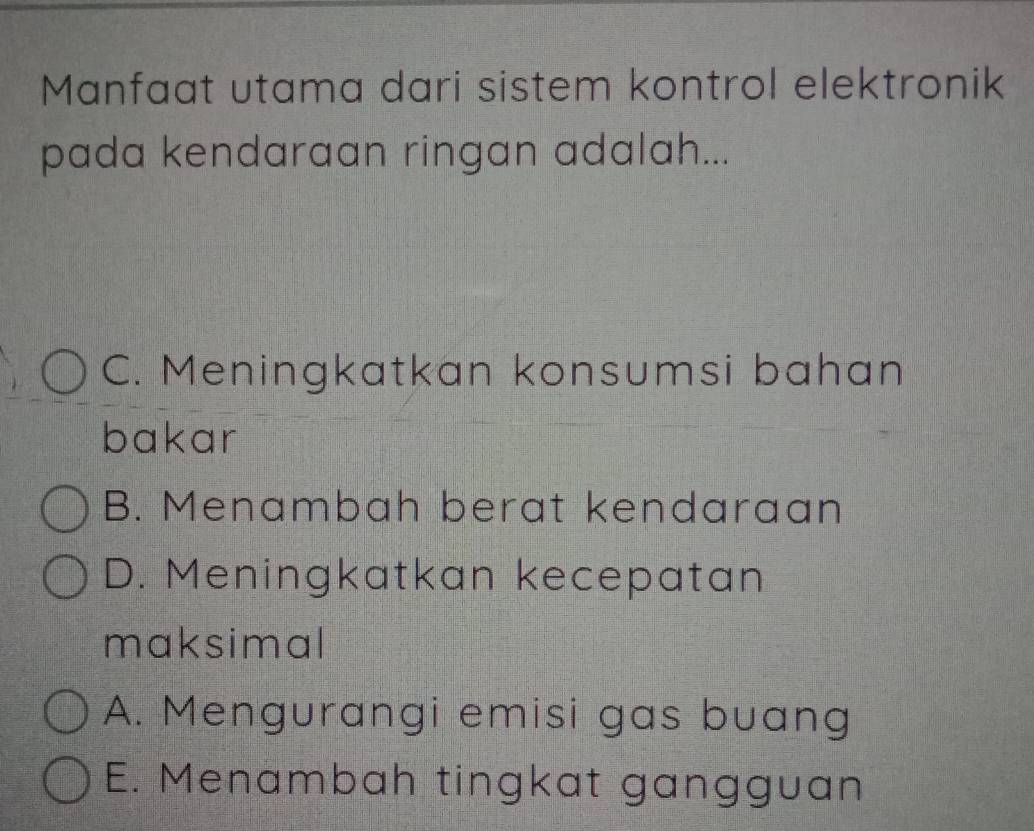 Manfaat utama dari sistem kontrol elektronik
pada kendaraan ringan adalah...
C. Meningkatkan konsumsi bahan
bakar
B. Menambah berat kendaraan
D. Meningkatkan kecepatan
maksimal
A. Mengurangi emisi gas buang
E. Menambah tingkat gangguan