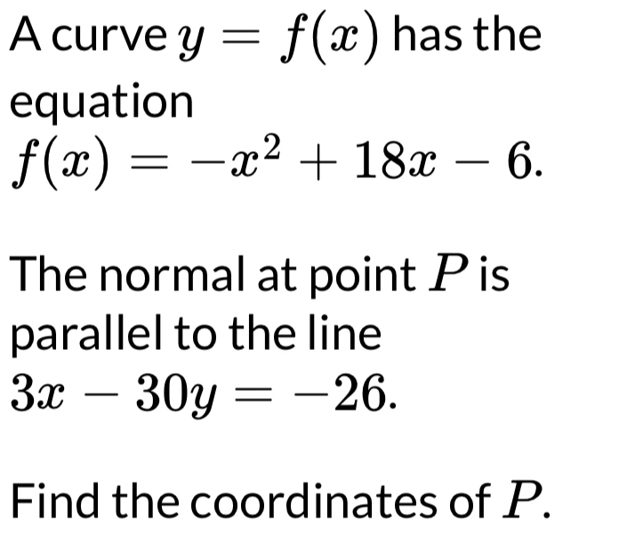 A curve y=f(x) has the
equation
f(x)=-x^2+18x-6. 
The normal at point P is
parallel to the line
3x-30y=-26. 
Find the coordinates of P.