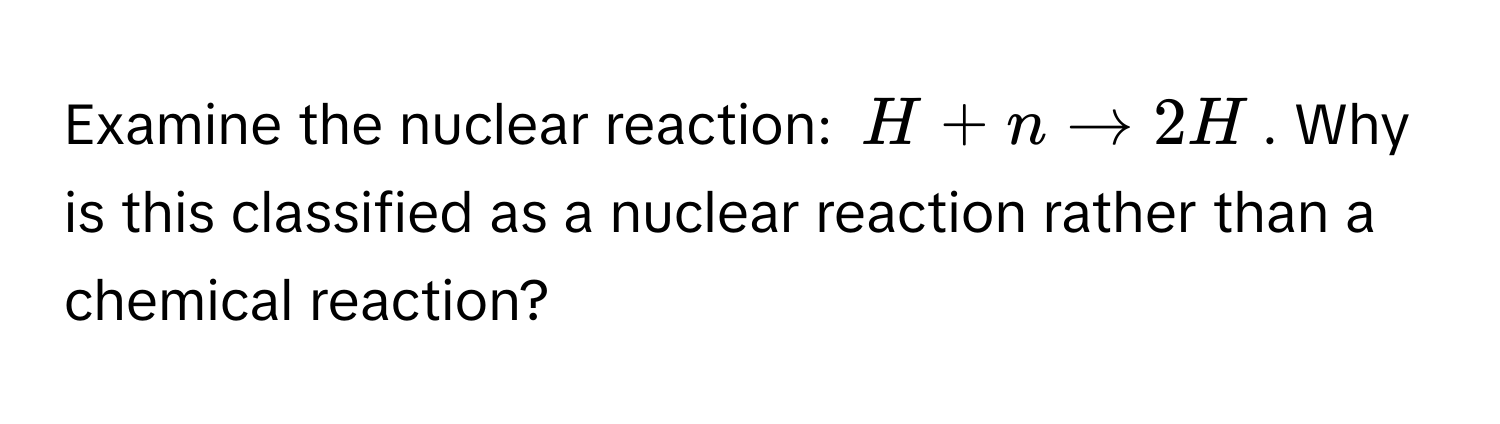 Examine the nuclear reaction: $H + n arrow 2H$. Why is this classified as a nuclear reaction rather than a chemical reaction?