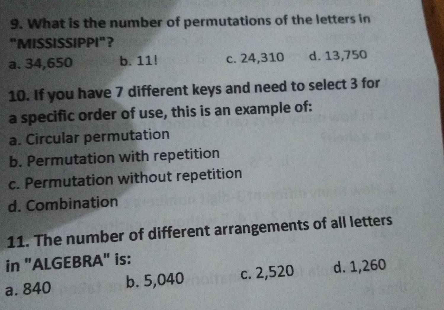 What is the number of permutations of the letters in
"MISSISSIPPI"？
a. 34,650 b. 11! c. 24,310 d. 13,750
10. If you have 7 different keys and need to select 3 for
a specific order of use, this is an example of:
a. Circular permutation
b. Permutation with repetition
c. Permutation without repetition
d. Combination
11. The number of different arrangements of all letters
in "ALGEBRA" is:
b. 5,040
a. 840 c. 2,520
d. 1,260