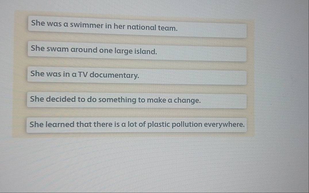 She was a swimmer in her national team.
She swam around one large island.
She was in a TV documentary.
She decided to do something to make a change.
She learned that there is a lot of plastic pollution everywhere.