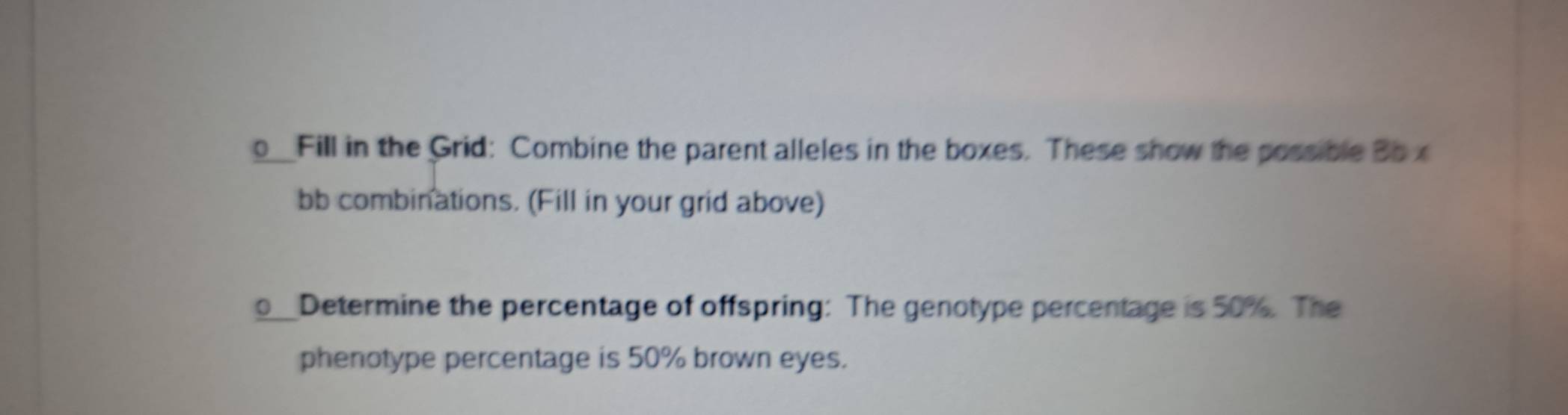 Fill in the Grid: Combine the parent alleles in the boxes. These show the possible Bo x 
bb combinations. (Fill in your grid above) 
Determine the percentage of offspring: The genotype percentage is 50%. The 
phenotype percentage is 50% brown eyes.