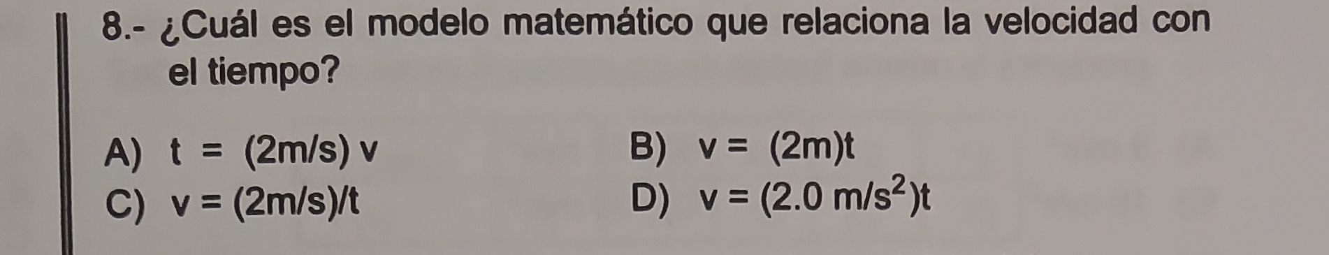 8.- ¿Cuál es el modelo matemático que relaciona la velocidad con
el tiempo?
A) t=(2m/s)v B) v=(2m)t
C) v=(2m/s)/t D) v=(2.0m/s^2)t