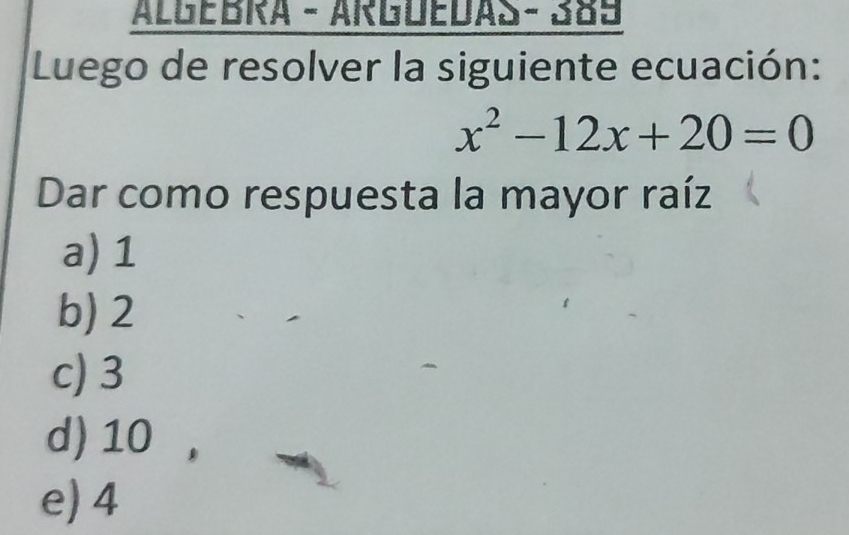 AlGEBRA - ARGóEDAS - 389
Luego de resolver la siguiente ecuación:
x^2-12x+20=0
Dar como respuesta la mayor raíz
a) 1
b) 2
c) 3
d) 10 ,
e) 4