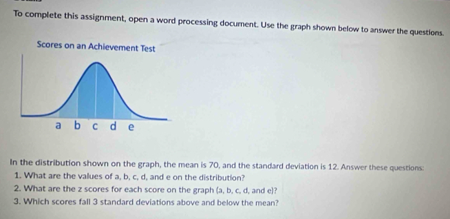 To complete this assignment, open a word processing document. Use the graph shown below to answer the questions. 
In the distribution shown on the graph, the mean is 70, and the standard deviation is 12. Answer these questions: 
1. What are the values of a, b, c, d, and e on the distribution? 
2. What are the z scores for each score on the graph (a, b, c, d, and e)? 
3. Which scores fall 3 standard deviations above and below the mean?