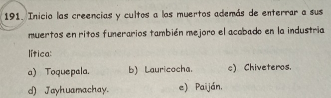 Inicio las creencias y cultos a los muertos además de enterrar a sus
muertos en ritos funerarios también mejoro el acabado en la industria
lítica:
a) Toquepala. b) Lauricocha. c) Chiveteros.
d) Jayhuamachay. e) Paiján.