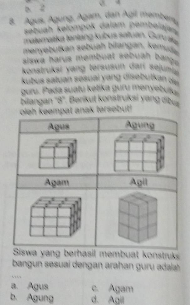 Agus, Águng, Ágam, dan Ágil me
sebuah kəłompok dalám pembe
matematika tentang kubus satuan. Guru ák
menyebutkan sebuah bilangan, emdi 
siswa harus membuat sebuah bangu 
konstruksi yang tersusun dari sejumia
kubus satuan se suai ang dise butkan ol 
guru. Pada suatu ketika guru menyebulkaı
bilangan '' 8 ''. Berikut konstruksi yang dibu
ersebut!
ng berhasil membuat konstruks
ban n sesuai dengan arahan da

a. Agus c. Agam
b. Agung d. Agil