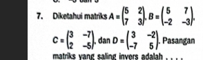 Diketahui matriks A=beginpmatrix 5&2 7&3endpmatrix. B=beginpmatrix 5&7 -2&-3endpmatrix.
C=beginpmatrix 3&-7 2&-5endpmatrix.dan D=beginpmatrix 3&-2 -7&5endpmatrix. Pasangan
matriks yang saling invers adalah , , . .