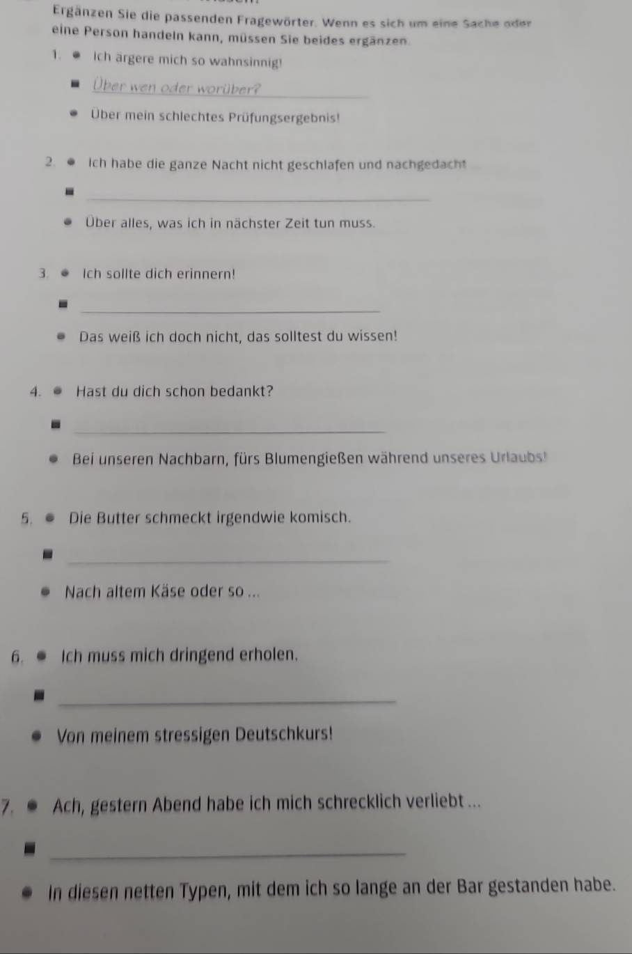 Ergänzen Sie die passenden Fragewörter. Wenn es sich um eine Sache oder 
eine Person handeln kann, müssen Sie beides ergänzen. 
1. Ich ärgere mich so wahnsinnig! 
_ 
Über wen oder worüber? 
Über mein schlechtes Prüfungsergebnis! 
2. Ich habe die ganze Nacht nicht geschlafen und nachgedacht 
_ 
Über alles, was ich in nächster Zeit tun muss. 
3. Ich sollte dich erinnern! 
_ 
Das weiß ich doch nicht, das solltest du wissen! 
4. Hast du dich schon bedankt? 
_ 
Bei unseren Nachbarn, fürs Blumengießen während unseres Urlaubs! 
5. Die Butter schmeckt irgendwie komisch. 
_ 
Nach altem Käse oder so ... 
6. Ich muss mich dringend erholen. 
_ 
Von meinem stressigen Deutschkurs! 
7. Ach, gestern Abend habe ich mich schrecklich verliebt ... 
_ 
In diesen netten Typen, mit dem ich so lange an der Bar gestanden habe.