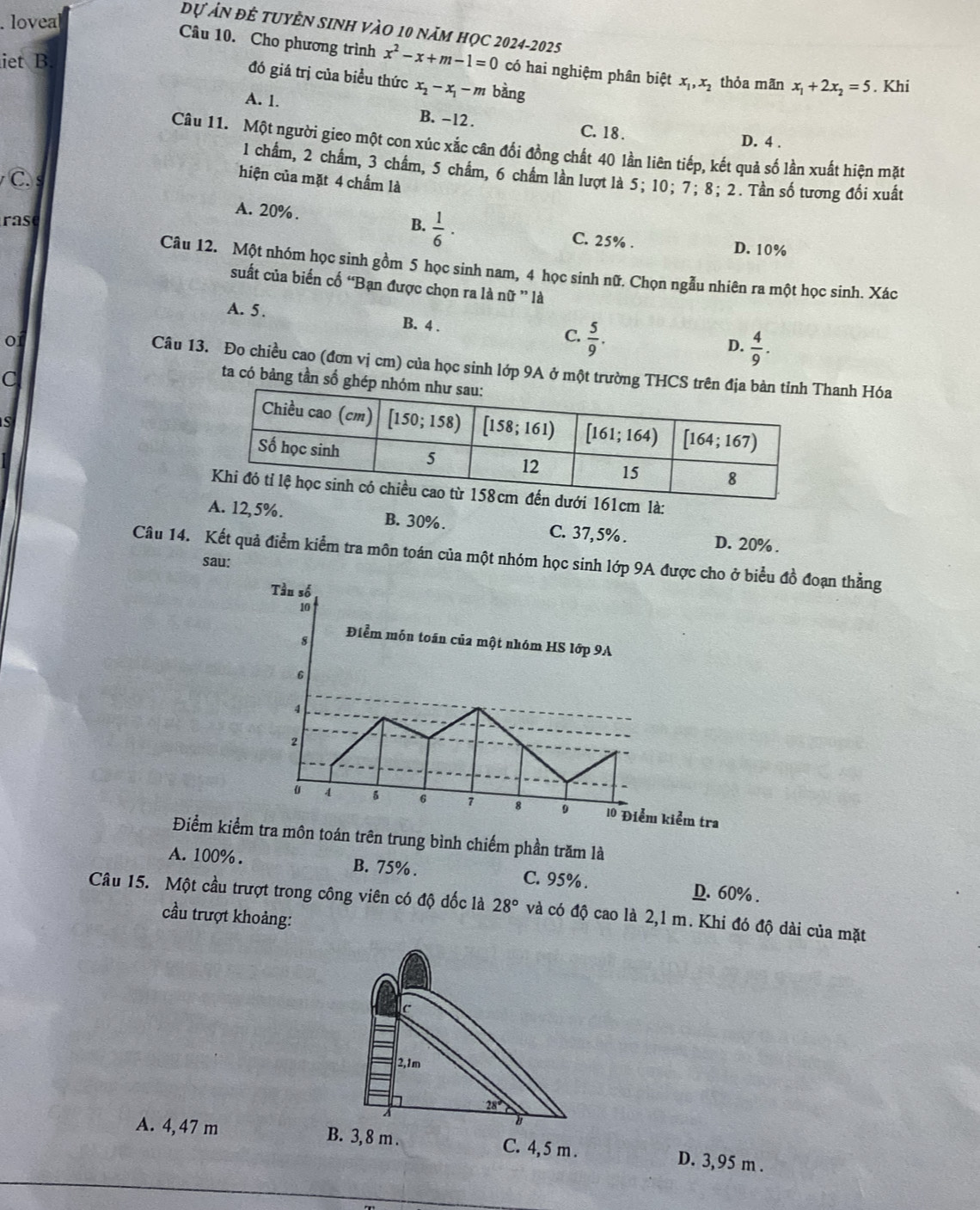 lovea
Dự ản để tuyÊn sinh vào 10 năm học 2024-2025
iet B
Câu 10. Cho phương trình x^2-x+m-1=0 có hai nghiệm phân biệt x_1,x_2 thỏa mãn x_1+2x_2=5. Khi
đó giá trị của biểu thức x_2-x_1-m bằng
A. 1.
B. -12 .
C. 18 . D. 4 .
Câu 11. Một người gieo một con xúc xắc cân đối đồng chất 40 lần liên tiếp, kết quả số lần xuất hiện mặt
1 chẩm, 2 chẩm, 3 chẩm, 5 chẩm, 6 chẩm lần lượt là 5; 10; 7; 8; 2. Tần số tương đối xuất
C.
hiện của mặt 4 chấm là
A. 20%.
as B.  1/6 ·
C. 25% . D. 10%
Câu 12. Một nhóm học sinh gồm 5 học sinh nam, 4 học sinh nữ. Chọn ngẫu nhiên ra một học sinh. Xác
suất của biến cố 'Bạn được chọn ra lan lữ '' là
A. 5. B. 4 . C.  5/9 .
0
D.  4/9 .
Câu 13. Đo chiều cao (đơn vị cm) của học sinh lớp 9A ở một trường THCShanh Hóa
C
ta có bảng tần số ghép
s
161cm là:
A. 12,5%. B. 30%. C. 37,5% . D. 20% .
Câu 14. Kết quả điểm kiểm tra môn toán của một nhóm học siu đồ đoạn thằng
sau:
Điểm oán trên trung bình chiếm phần trăm là
A. 100% . B. 75% . C. 95% . D. 60% .
Câu 15. Một cầu trượt trong công viên có độ đốc là 28° và có độ cao là 2,1 m. Khi đó độ dài của mặt
cầu trượt khoảng:
c
2,1m
28°
B
A. 4, 47 m B. 3, 8 m . C. 4,5 m . D. 3,95 m .