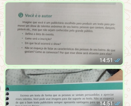 Você é o autor 
Imagine que você é um publicitário escolhido para produzir um texto para pro- 
mover um show de talentos anônimos de seu bairro: pessoas que cantern, dançem, 
pintem etc., mas que não sejam conhecidas pelo grande público. 
Defina a data do evento. 
Como será a inscrição? 
Em que local ocorrerá o show? 
Não se esqueça de listar as características das pessoas de seu bairro: de que 
gostam? Como as convencer? Por que esse show será atraente para elas?
14:51
Escreva um texto de forma que as pessoas se sintam persuadidas a apreciar 
esses talentos. Você pode usar imagens para dar suporte ao texto. Não se esqueça 
de que o bom texto publicitário sempre apresenta vantagens para que 4:51°