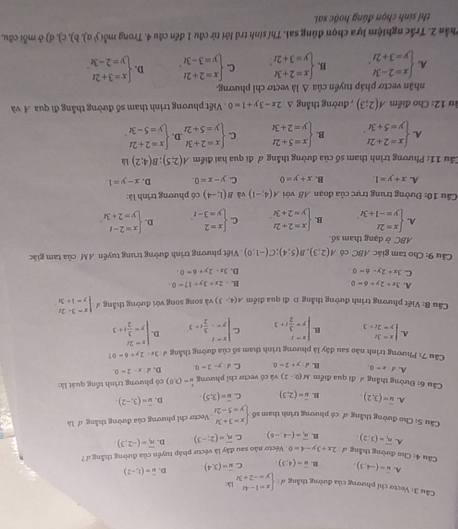 Vectơ chỉ phương của đường thắng d:beginarrayl x=1-4t y=-2+3tendarray. 1 overline u=(1,-2)
A. u=(-4,3). B. overline u=(4;3). C. overline u=(3;4) D.
Câu 4: Cho đường thắng d 2x+3y-4=0 Véctơ nào sau đây là véctơ pháp tuyển của đường thắng ở
A. overline n_1=(3:2). B. overline n_1=(-4,-6) C. overline n_1=(2;-3) D. overline n_1=(-2;3)
Câu 5: Cho đường thầng ơ có phương trình tham số beginarrayl x=3+3t y=5-2tendarray. Vectơ chỉ phương của đường thắng ơ là
A. overline u=(3;2) B. vector u=(2;3) C. overline u=(3;5). D. vector u=(3;-2).
Câu 6: Đường thẳng # đi qua điểm M(0;-2endpmatrix và có vectơ chỉ phương beginarrayr t uendarray =(3,0) có phương trình tổng quát là:
A. d:x=0. B. d:y+2=0 C. d:y-2=0. D. d:x-2=0.
Câu 7: Phương trình nào sau đây là phương trình tham số của đường thầng đ 3x-2y+6=0 7
A. beginarrayl x=3t y=2t+3endarray. B beginarrayl x=t y= 3/2 t+3endarray. C beginarrayl x=t y=- 3/2 t+3endarray. D. beginarrayl x=2t y= 3/2 t+3endarray.
Câu 8: Viết phương trình đường thắng D đi qua điểm A(4;-3) và song song với đường thẳng đ beginarrayl x=3-2t y=1+3tendarray.
A. 3x+2y+6=0 B. -2x+3y+17=0
C. 3x+2y-6=0 D. 3x-2y+6=0.
Câu 9: Cho tam giác ABC có A(2,3),B(5,4);C(-1,0) Viết phương trình đường trung tuyến AM của tam giác
ABC ở dạng tham số,
A. beginarrayl x=2t y=-1+3tendarray. B. beginarrayl x=2+2t y=2+3tendarray. C. beginarrayl x=2 y=3-tendarray. D. beginarrayl x=2-t y=2+3tendarray.
Câu 10: Đường trung trực của đoạn AB với A(4,-1) và B(1;-4) có phương trình là:
A. x+y=1 B. x+y=0. C. y-x=0. D. x-y=1
Cầu 11: Phương trình tham số của đường thẳng ơ đi qua hai điểm A(2;5);B(4;2) là
A. beginarrayl x=2+2t y=5+3tendarray. . B. beginarrayl x=5+2t y=2+3tendarray. C. beginarrayl x=2+3t y=5+2tendarray. .D. beginarrayl x=2+2t y=5-3tendarray.
u 12: Cho điểm A(2;3) , đường thẳng △ 2x-3y+1=0 Viết phương trình tham số đường thầng đi qua A và
nhận vectơ pháp tuyến của △ Ilambda vectơ chỉ phương.
A. beginarrayl x=2-3t y=3+2tendarray. . B. beginarrayl x=2+3t y=3+2tendarray. , C. beginarrayl x=2+2t y=3-3tendarray. . D. beginarrayl x=3+2t y=2-3tendarray. .
Phần 2. Trắc nghiệm lựa chọn đúng sai. Thí sinh trả lời từ câu 1 đến câu 4. Trong mỗi ý α), b), c), d) ở mỗi câu,
thí sinh chọn đúng hoặc sai.