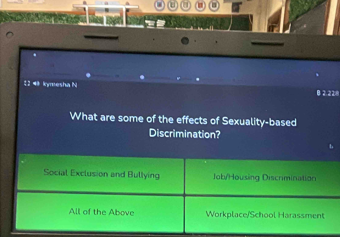 [ kymesha N
B 2.228
What are some of the effects of Sexuality-based
Discrimination?
Social Exclusion and Bullying Job/Housing Discrmination
All of the Above Workplace/School Harassment