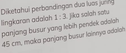 Diketahui perbandingan dua luas juring 
lingkaran adalah 1:3. Jika salah satu 
panjang busur yang lebih pendek adalah
45 cm, maka panjang busur lainnya adalah