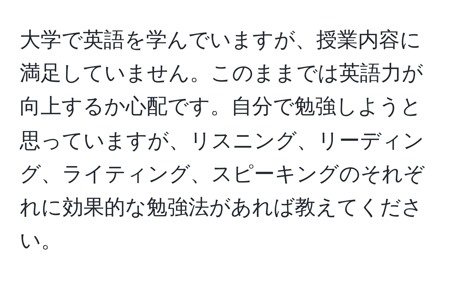 大学で英語を学んでいますが、授業内容に満足していません。このままでは英語力が向上するか心配です。自分で勉強しようと思っていますが、リスニング、リーディング、ライティング、スピーキングのそれぞれに効果的な勉強法があれば教えてください。