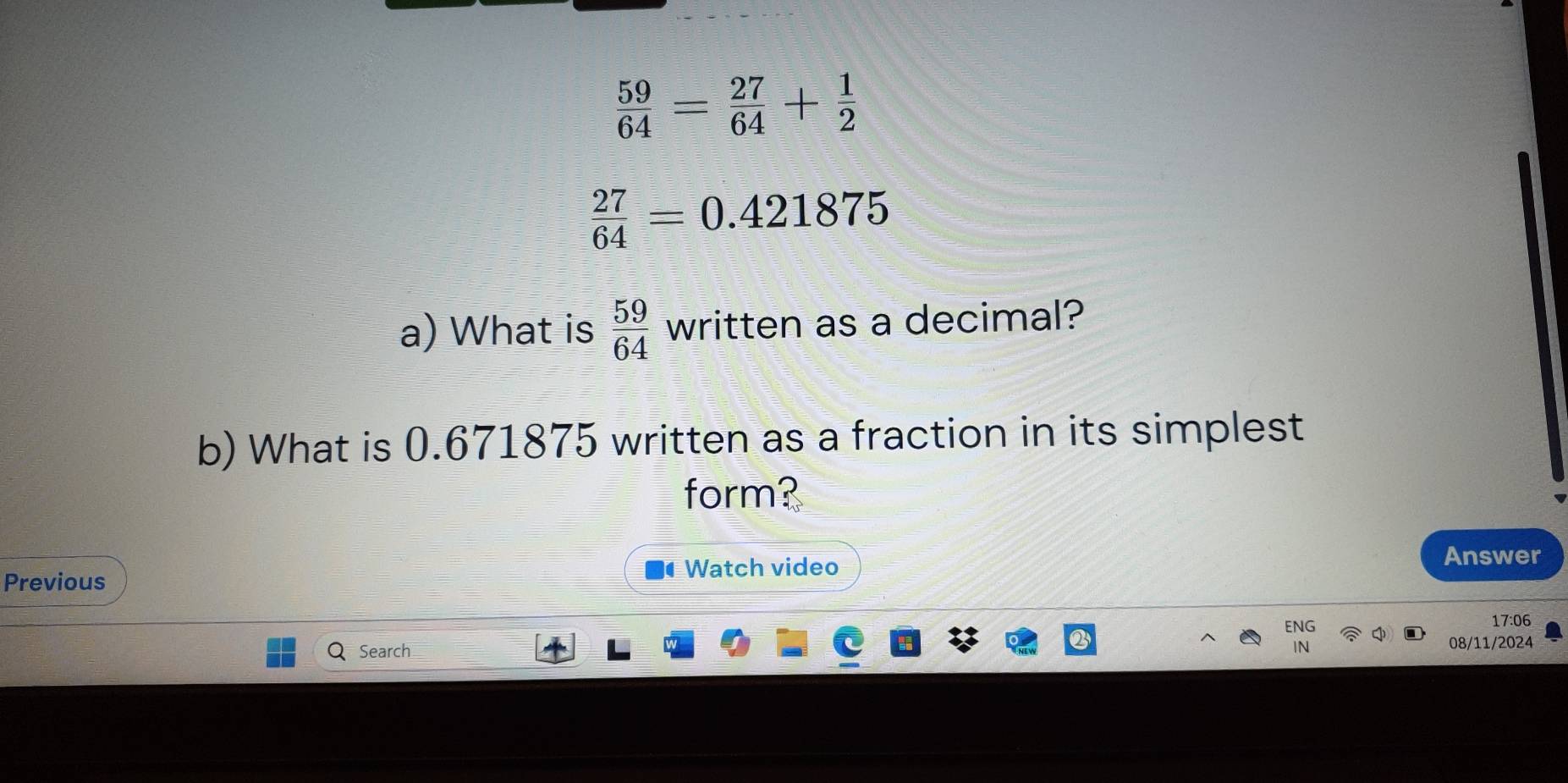  59/64 = 27/64 + 1/2 
 27/64 =0.421875
a) What is  59/64 V ri· i tten as a decimal? 
b) What is 0.671875 written as a fraction in its simplest 
form? 
Previous Watch video Answer 
ENG 17:06 
Q Search 08/11/2024 
IN