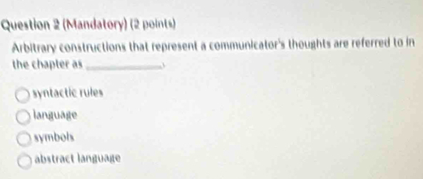 (Mandatory) (2 points)
Arbitrary constructions that represent a communicator's thoughts are referred to in
the chapter as_
syntactic rules
language
symbols
abstract language