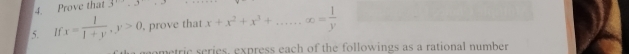 Prove that 3^1.3^1
5. If x= 1/1+y , y>0 , prove that x+x^2+x^3+ ∈fty = 1/y 
ometric series, express each of the followings as a rational number