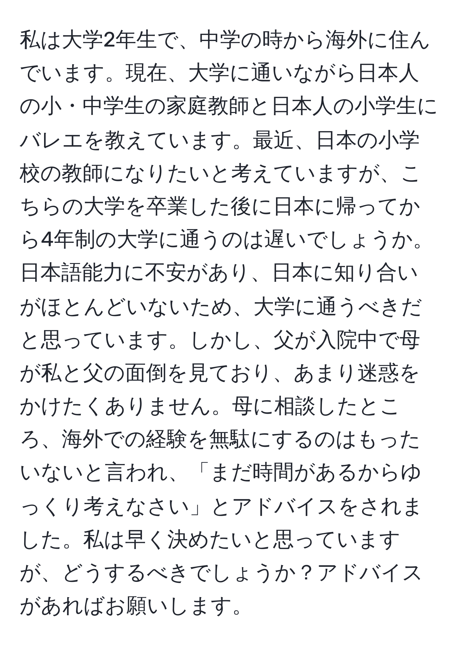 私は大学2年生で、中学の時から海外に住んでいます。現在、大学に通いながら日本人の小・中学生の家庭教師と日本人の小学生にバレエを教えています。最近、日本の小学校の教師になりたいと考えていますが、こちらの大学を卒業した後に日本に帰ってから4年制の大学に通うのは遅いでしょうか。日本語能力に不安があり、日本に知り合いがほとんどいないため、大学に通うべきだと思っています。しかし、父が入院中で母が私と父の面倒を見ており、あまり迷惑をかけたくありません。母に相談したところ、海外での経験を無駄にするのはもったいないと言われ、「まだ時間があるからゆっくり考えなさい」とアドバイスをされました。私は早く決めたいと思っていますが、どうするべきでしょうか？アドバイスがあればお願いします。