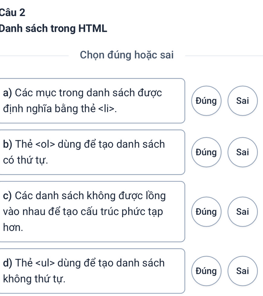 Danh sách trong HTML 
Chọn đúng hoặc sai 
a) Các mục trong danh sách được 
Đúng Sai 
định nghĩa bằng thẻ. 
b) Thẻ dùng để tạo danh sách 
Đúng Sai 
có thứ tự. 
c) Các danh sách không được lồng 
vào nhau để tạo cấu trúc phức tạp Đúng Sai 
hơn. 
d) Thẻ dùng để tạo danh sách 
Đúng Sai 
không thứ tự.