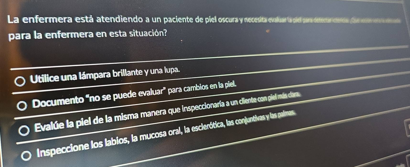 La enfermera está atendiendo a un paciente de piel oscura y necesita evaluar la piel para detectar icienda Que en era adade 
para la enfermera en esta situación? 
Utilice una lámpara brillante y una lupa. 
Documento “no se puede evaluar” para cambios en la piel. 
Evalúe la piel de la misma manera que inspeccionaría a un cliente con piel más clara. 
Inspeccione los labios, la mucosa oral, la esclerótica, las conjuntivas y las palmas