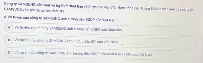 Công ty SAMSUNG sản xuất vô tuyến ở Nhật Bản và được bán vào Việt Nam, tống cục Thống kê đưa vô tuyến của công ty
SAMSUNG vào giỏ hàng hóa tính CPI
A.Vô tuyến của công ty SAMSUNG ảnh hưởng đến DGDP của Việt Nam
A Vô tuyến của công ty SAMSUNG ảnh hưởng đến DGDP của Nhật Bản
B Vô tuyến của công ty SAMSUNG ảnh hưởng đến CPI của Việt Nam
C Vô tuyến của công ty SAMSUNG ảnh hưởng đến DGDP của Nhật Bản và CPI của Việt Nam