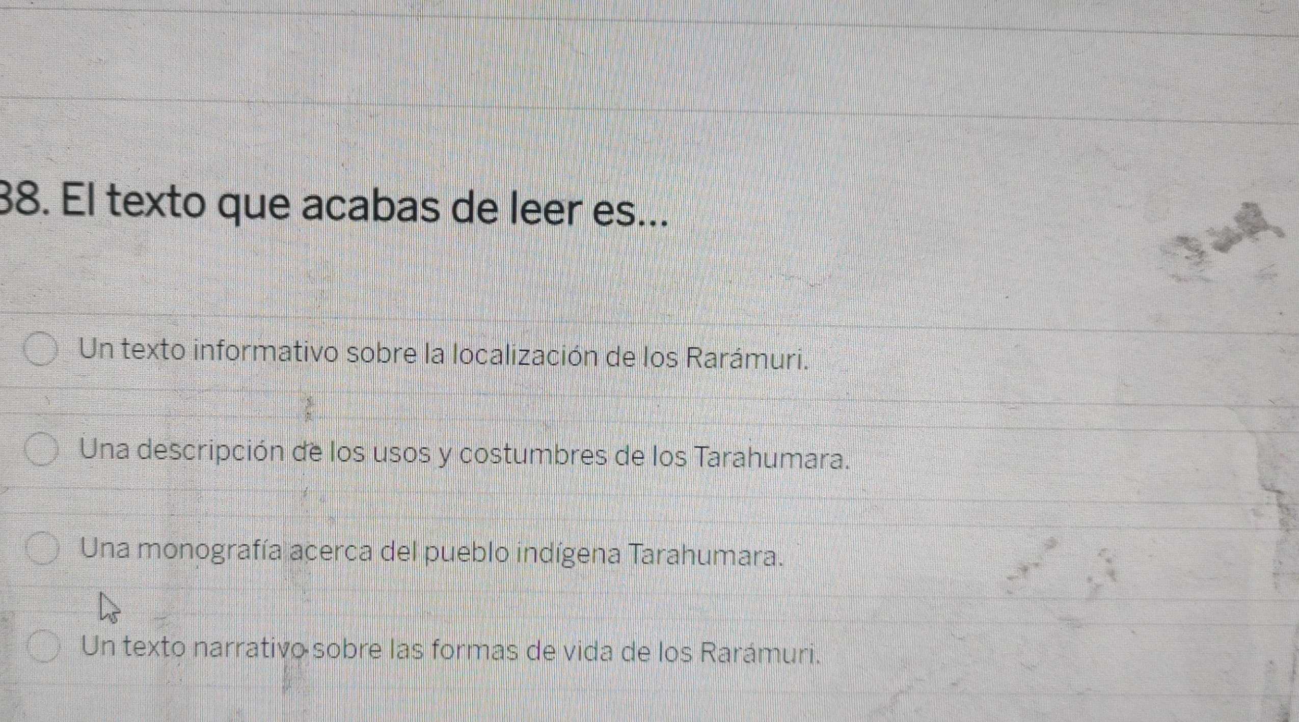 El texto que acabas de leer es...
Un texto informativo sobre la localización de los Rarámuri.
Una descripción de los usos y costumbres de los Tarahumara.
Una monografía acerca del pueblo indígena Tarahumara.
Un texto narrativo sobre las formas de vida de los Rarámuri.