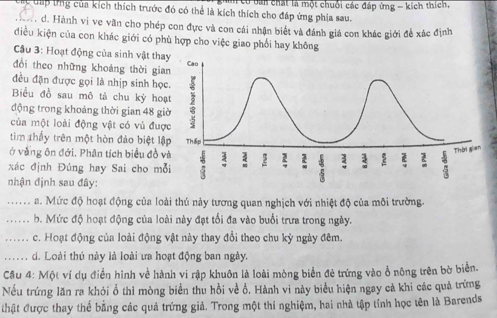 có bản chất là một chuối các đáp ứng - kích thích,
_Cc đáp tng của kích thích trước đó có thể là kích thích cho đáp ứng phía sau.
. d. Hành ví ve vãn cho phép con đực và con cái nhận biết và đánh giá con khác giới đề xác định
điều kiện của con khác giới có phù hợp cho việc giao phối hay không
Câu 3: Hoạt động của sinh vật tha
đổi theo những khoảng thời gia
đều đặn được gọi là nhịp sinh học
Biểu đồ sau mô tả chu kỳ hoạ
động trong khoảng thời gian 48 gi
của một loài động vật có vú đượ
tìm thấy trên một hòn đảo biệt lậ
ở vàng ôn đới. Phân tích biểu đồ v
xác định Đúng hay Sai cho mỗ
nhận định sau đây:
_a. Mức độ hoạt động của loài thú này tương quan nghịch với nhiệt độ của môi trường.
_b. Mức độ hoạt động của loài này đạt tối đa vào buổi trưa trong ngày.
_ c. Hoạt động của loài động vật này thay đổi theo chu kỳ ngày đêm.
_...... d. Loài thú này là loài ưa hoạt động ban ngày.
Câu 4: Một ví dụ điển hình về hành vi rập khuôn là loài mòng biển đẻ trứng vào ổ nông trên bờ biển.
Nếu trứng lăn ra khỏi ổ thì mòng biển thu hồi về ổ. Hành vi này biểu hiện ngay cả khi các quả trứng
thật được thay thế bằng các quả trứng giả. Trong một thí nghiệm, hai nhà tập tính học tên là Barends