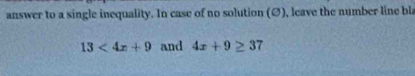 answer to a single inequality. In case of no solution (Ø), leave the number line bla
13<4x+9 and 4x+9≥ 37