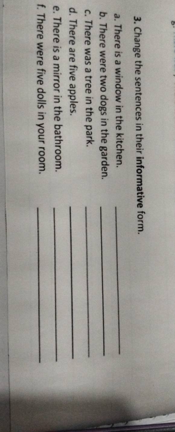 Change the sentences in their informative form. 
a. There is a window in the kitchen._ 
b. There were two dogs in the garden._ 
c. There was a tree in the park._ 
d. There are five apples._ 
e. There is a mirror in the bathroom._ 
f. There were five dolls in your room._
