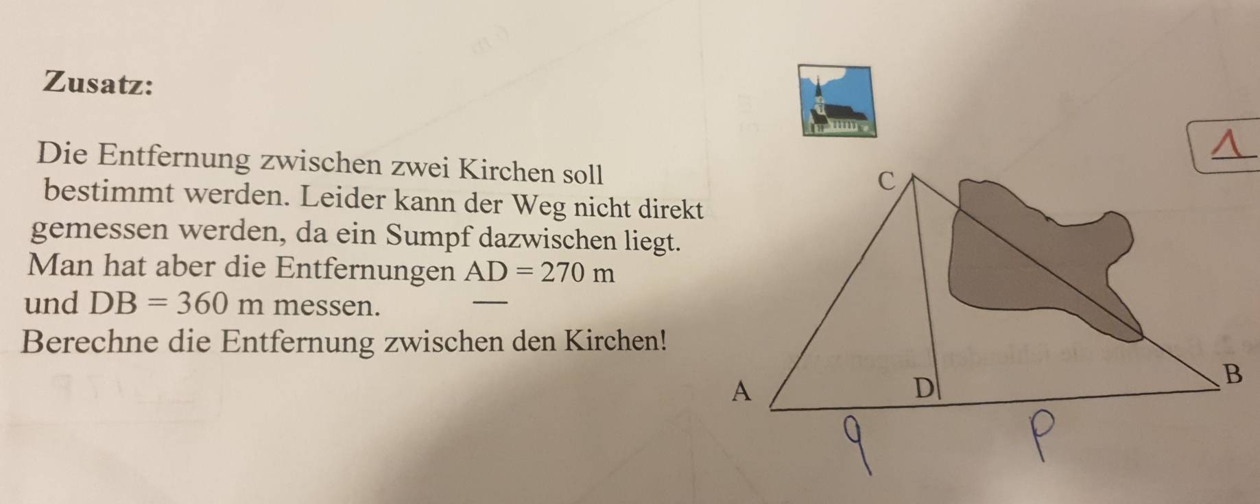 Zusatz: 
Die Entfernung zwischen zwei Kirchen soll 
bestimmt werden. Leider kann der Weg nicht direkt 
gemessen werden, da ein Sumpf dazwischen liegt. 
Man hat aber die Entfernungen AD=270m
und DB=360m messen. 
Berechne die Entfernung zwischen den Kirchen!