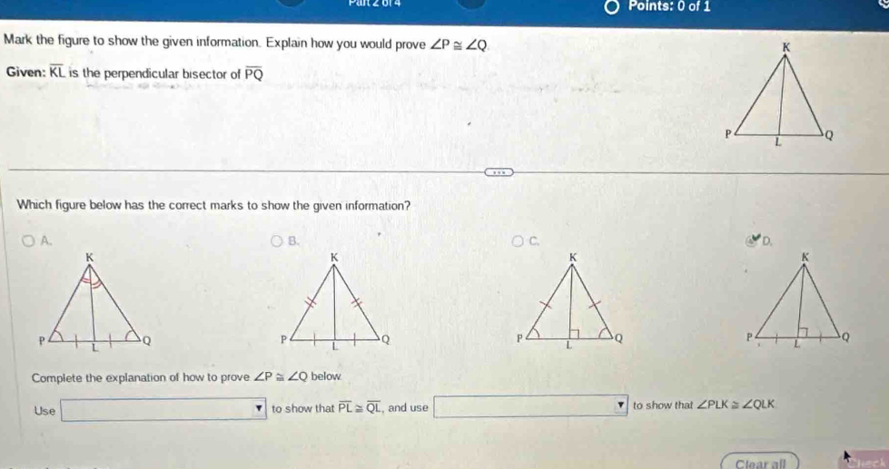 Mark the figure to show the given information. Explain how you would prove ∠ P≌ ∠ Q
Given: overline KL is the perpendicular bisector of overline PQ
Which figure below has the correct marks to show the given information?
A.
B.
D.
Complete the explanation of how to prove ∠ P≌ ∠ Q below
Use □ to show that overline PL≌ overline QL , and use □ to show that ∠ PLK≌ ∠ QLK
Clear all