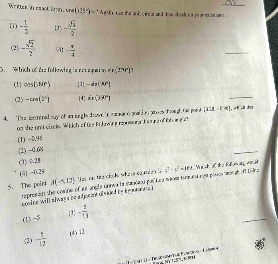 Written in exact form, cos (135°)= ? Again, use the unit circle and then check on your calculator.
(1) - 1/2  (3) - sqrt(3)/2 
(2) - sqrt(2)/2  (4) - π /4 
_
3. Which of the following is not equal to sin (270°) ?
(1) cos (180°) (3) -sin (90°)
(2) -cos (0°) (4) sin (360°)
_
4. The terminal ray of an angle drawn in standard position passes through the point (0.28,-0.96) , which lies
on the unit circle. Which of the following represents the sine of this angle?
(1) -0.96
(2) −0.68
_
(3) 0.28
(4) −0.29
5. The point A(-5,12) lies on the circle whose equation is x^2+y^2=169. Which of the following would
represent the cosine of an angle drawn in standard position whose terminal rays passes through 4? (Hint:
cosine will always be adjacent divided by hypotenuse.)
(1) −5 (3) - 5/13 
_
(2) - 5/12  (4) 12
II - Unit 11 - Trigonometric Functions - Lesson 4
HOOK, NY 12571, © 2024