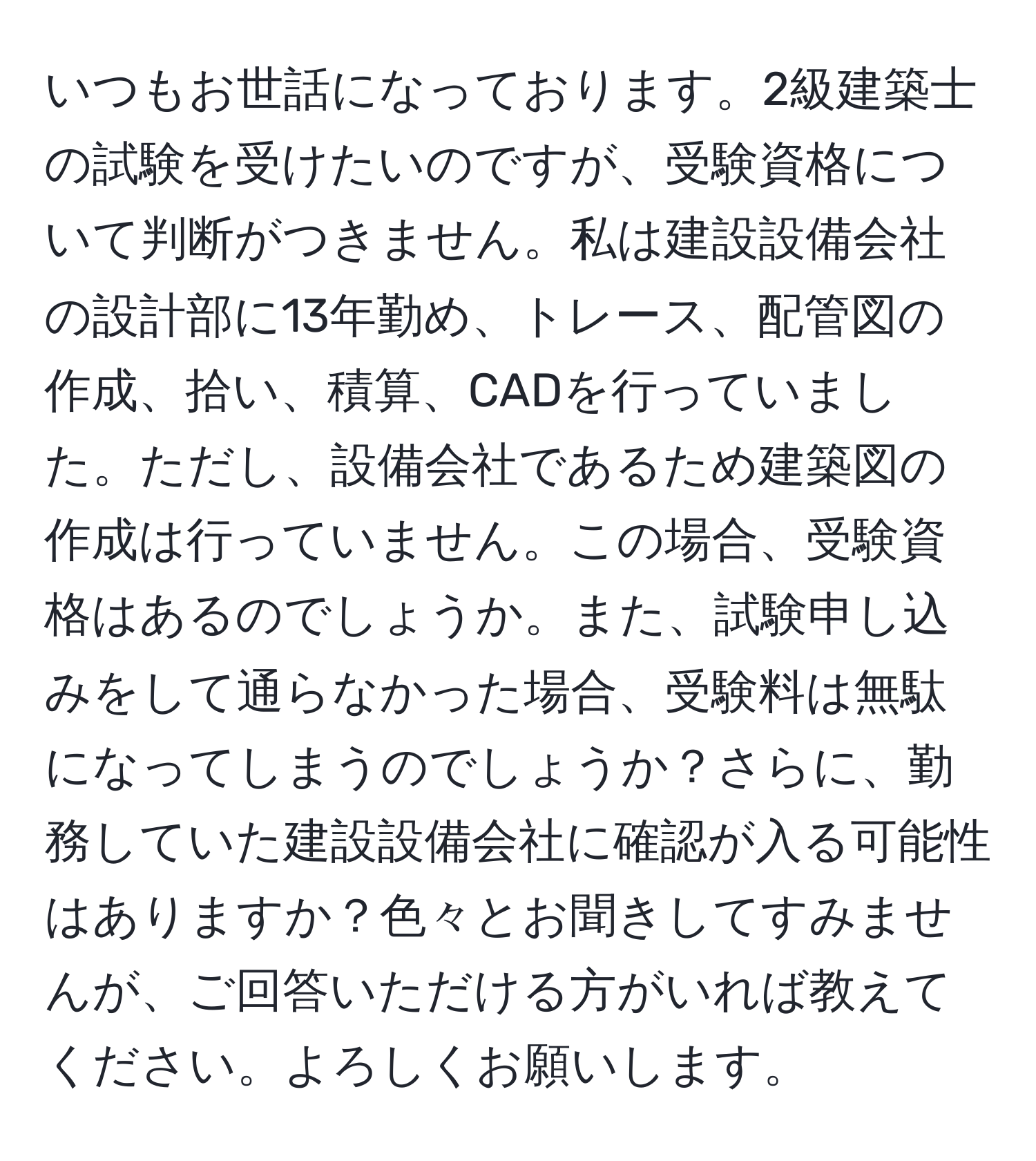 いつもお世話になっております。2級建築士の試験を受けたいのですが、受験資格について判断がつきません。私は建設設備会社の設計部に13年勤め、トレース、配管図の作成、拾い、積算、CADを行っていました。ただし、設備会社であるため建築図の作成は行っていません。この場合、受験資格はあるのでしょうか。また、試験申し込みをして通らなかった場合、受験料は無駄になってしまうのでしょうか？さらに、勤務していた建設設備会社に確認が入る可能性はありますか？色々とお聞きしてすみませんが、ご回答いただける方がいれば教えてください。よろしくお願いします。