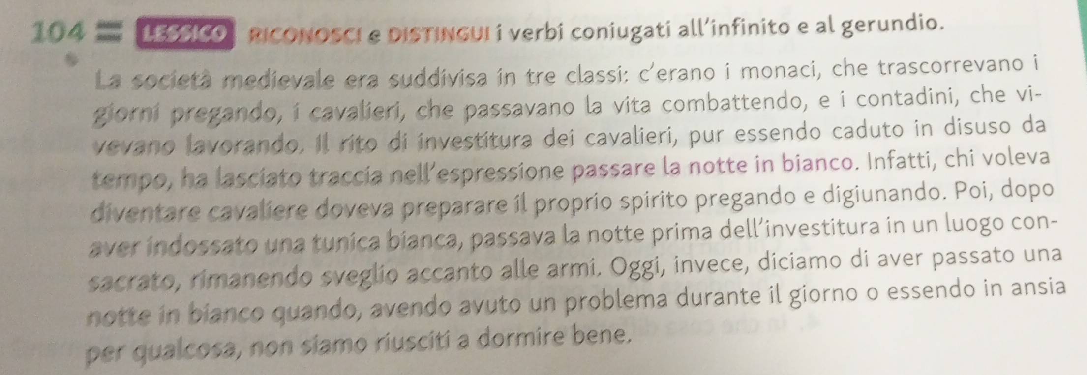 104equiv LESSICO RICONOSCI e DISTINGUI í verbi coniugati all’infinito e al gerundio. 
La societa medievale era suddivisa in tre classi: c'erano i monaci, che trascorrevano i 
giorni pregando, i cavalieri, che passavano la vita combattendo, e i contadini, che vi- 
vevano lavorando. Il rito di investitura dei cavalieri, pur essendo caduto in disuso da 
tempo, ha lasciato traccia nell’espressione passare la notte in bianco. Infatti, chi voleva 
diventare cavaliere doveva preparare íl proprio spirito pregando e digiunando. Poi, dopo 
aver indossato una tunica bianca, passava la notte prima dell’investitura in un luogo con- 
sacrato, rimanendo sveglio accanto alle armi. Oggi, invece, diciamo di aver passato una 
notte in bianco quando, avendo avuto un problema durante il giorno o essendo in ansia 
per qualcosa, non siamo riusciti a dormire bene.