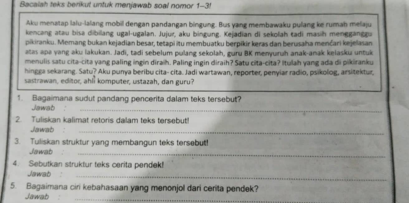 Bacalah teks berikut untuk menjawab soal nomor 1-3! 
Aku menatap lalu-lalang mobil dengan pandangan bingung. Bus yang membawaku pulang ke rumah melaju 
kencang atau bisa dibilang ugal-ugalan. Jujur, aku bingung. Kejadian di sekolah tadi masih mengganggu 
pikiranku. Memang bukan kejadian besar, tetapi itu membuatku berpikir keras dan berusaha menćari kejelasan 
atas apa yang aku lakukan. Jadi, tadi sebelum pulang sekolah, guru BK menyuruh anak-anak kelasku untuk 
menulis satu cita-cita yang paling ingin diraih. Paling ingin diraih? Satu cita-cita? Itulah yang ada di pikiranku 
hingga sekarang. Satu? Aku punya beribu cita- cita. Jadi wartawan, reporter, penyiar radio, psikolog, arsitektur, 
sastrawan, editor, ahll komputer, ustazah, dan guru? 
1. Bagaimana sudut pandang pencerita dalam teks tersebut? 
Jawab :_ 
2. Tuliskan kalimat retoris dalam teks tersebut! 
Jawab 
_ 
3. Tuliskan struktur yang membangun teks tersebut! 
Jawab 
_ 
4. Sebutkan struktur teks cerita pendek! 
Jawab 
_ 
5. Bagaimana ciri kebahasaan yang menonjol dari cerita pendek? 
Jawab 
_