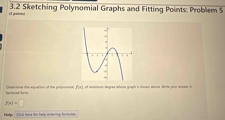 3.2 Sketching Polynomial Graphs and Fitting Points: Problem 5 
(2 points) 
Determine the equation of the polynomial, f(x) , of minimum degree whose graph is shown above. Write your answer in 
factored form.
f(x)=□
Help: Click here for help entering formulas.