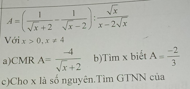 A=( 1/sqrt(x)+2 - 1/sqrt(x)-2 ): sqrt(x)/x-2sqrt(x) 
Với x>0, x!= 4
a)CMR A= (-4)/sqrt(x)+2  b)Tìm x biết A= (-2)/3 
c)Cho x là số nguyên.Tìm GTNN của